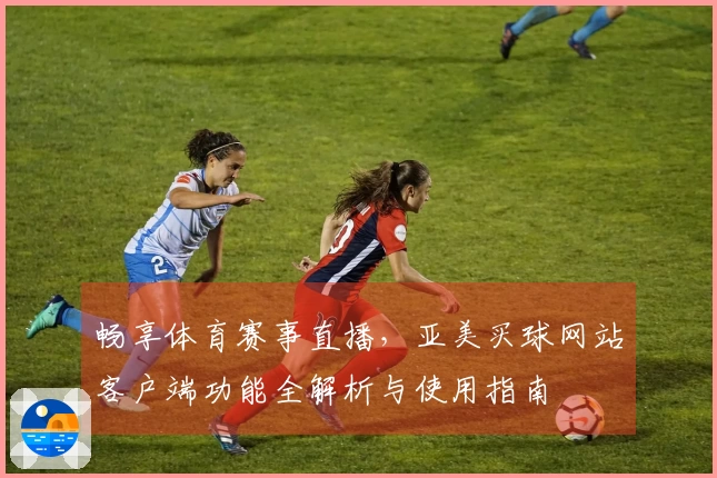 畅享体育赛事直播，亚美买球网站客户端功能全解析与使用指南