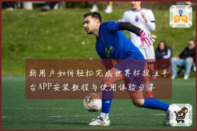 新用户如何轻松完成世界杯投注平台APP安装教程与使用体验分享