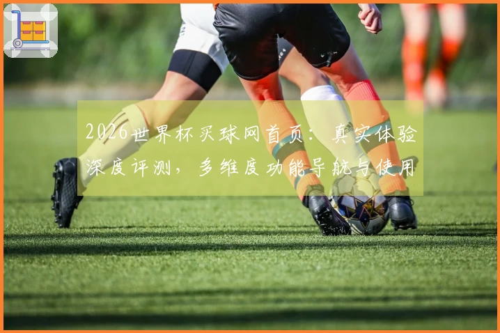 2026世界杯买球网首页：真实体验深度评测，多维度功能导航与使用指南