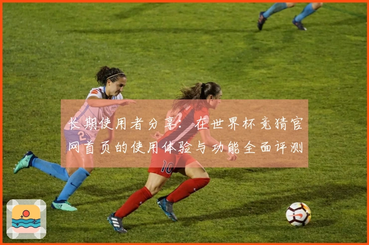 长期使用者分享：在世界杯竞猜官网首页的使用体验与功能全面评测